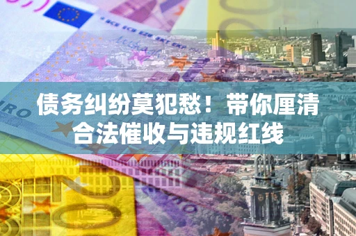 武汉债务纠纷莫犯愁！带你厘清合法催收与违规红线