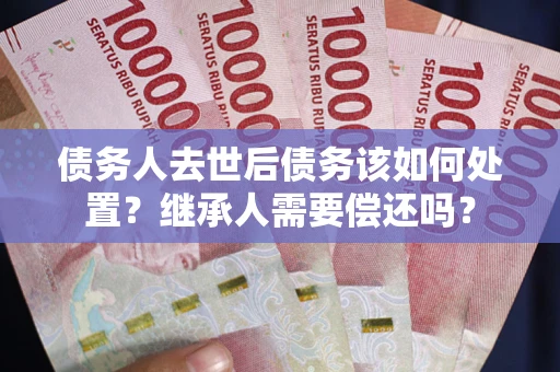 武汉债务人去世后债务该如何处置？继承人需要偿还吗？