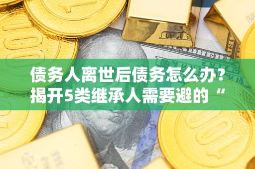 武汉债务人离世后债务怎么办？揭开5类继承人需要避的“坑”