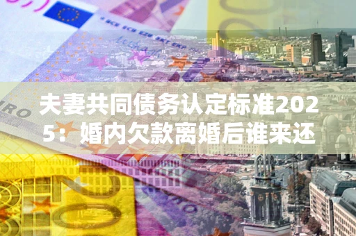 武汉夫妻共同债务认定标准2025:婚内欠款离婚后谁来还? 武汉夫妻共同债务认定标准2025:婚内欠款离婚后谁来还?